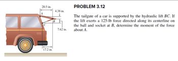 20.5 in.
A
C
17.2 in.
4.38 in.
B
7.62 in.
PROBLEM 3.12
The tailgate of a car is supported by the hydraulic lift BC. If
the lift exerts a 125-lb force directed along its centerline on
the ball and socket at B, determine the moment of the force
about A.