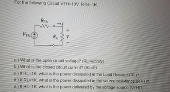 For the following Circuit VTH=10V, RTH=1K.
Vth (+
RTh
Wazi
RL
a.) What is the open circuit voltage? (RL=infinity)
b.) What is the closed circuit current? (RL=0)
c.) If RL=1K, what is the power dissipated in the Load Resistor (RL)?
d.) If RL=1K, what is the power dissipated in the source resistance (RTH)?
e.) If RL=1K, what is the power delivered by the voltage source (VTH)?