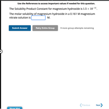 Use the References to access important values if needed for this question.
-11
The Solubility Product Constant for magnesium hydroxide is 1.5 × 10¯
The molar solubility of magnesium hydroxide in a 0.161 M magnesium
nitrate solution is
M.
Submit Answer
Show Hint
Retry Entire Group
9 more group attempts remaining
Previous
Next