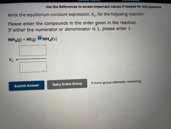 **Equilibrium Constant Expression for a Reaction**

To write the equilibrium constant expression, \( K_c \), for the reaction given below, follow these steps:

### Reaction:
\[ \text{NH}_3(g) + \text{HI}(g) \rightarrow \text{NH}_4\text{I}(s) \]

### Instructions:
- Enter the compounds in the order provided in the reaction.
- If either the numerator or the denominator is 1, please enter 1.

### Equilibrium Constant Expression:
- \( K_c = \text{[Products] / [Reactants]} \)
- Since \(\text{NH}_4\text{I}\) is a solid, it is not included in the \( K_c \) expression.

### Input Fields:
- **Reactants:**
  - \( \text{NH}_3 \)
  - \( \text{HI} \)

### Submit Your Answer:
- Use the provided input boxes to submit your calculated \( K_c \) value.
- Click "Submit Answer" to check your submission.
- There are 9 more group attempts remaining.

**Note:** Solids and pure liquids are not included in the equilibrium constant expression. Enter '1' if applicable.

**Buttons:**
- "Submit Answer"
- "Retry Entire Group"

Ensure to enter the correct concentrations as prescribed by the rules of equilibrium expressions.