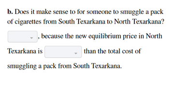 b. Does it make sense to for someone to smuggle a pack
of cigarettes from South Texarkana to North Texarkana?
because the new equilibrium price in North
than the total cost of
Texarkana is
smuggling a pack from South Texarkana.