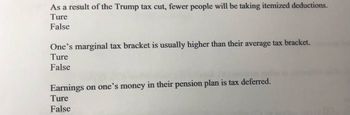 As a result of the Trump tax cut, fewer people will be taking itemized deductions.
Ture
False
One's marginal tax bracket is usually higher than their average tax bracket.
Ture
False
Earnings on one's money in their pension plan is tax deferred.
Ture
False