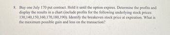 8. Buy one July 170 put contract. Hold it until the option expires. Determine the profits and
display the results in a chart (include profits for the following underlying stock prices:
130,140,150,160,170,180,190). Identify the breakeven stock price at expiration. What is
the maximum possible gain and loss on the transaction?