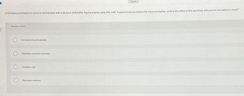 Saved
JJ Company purchased on account merchandise with a list price of $10,000. Payment terms were 1/15, n/45. If payment occurs before the discount expires, what is the effect of the purchase discount on the balance sheet?
Multiple Choice
O
Increases accounts payable
Decreases accounts receivable
O
Increases cash
Decreases inventory