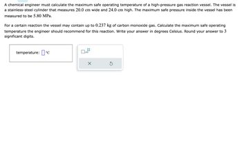 A chemical engineer must calculate the maximum safe operating temperature of a high-pressure gas reaction vessel. The vessel is
a stainless-steel cylinder that measures 20.0 cm wide and 24.0 cm high. The maximum safe pressure inside the vessel has been
measured to be 5.80 MPa.
For a certain reaction the vessel may contain up to 0.237 kg of carbon monoxide gas. Calculate the maximum safe operating
temperature the engineer should recommend for this reaction. Write your answer in degrees Celsius. Round your answer to 3
significant digits.
temperature: 'C
☐ x10
X