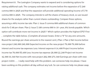 Requirement 8. The Lexington Company wants to expand and is considering options for
raising additional cash. The company estimates net income before the expansion of $ 240
comma 000 in 2025 and that the expansion will provide additional operating income of $ 70
comma 000 in 2025. The company intends to sell the shares of treasury stock, so use issued
shares for the analysis rather than current shares outstanding. Compare these options,
assuming a 40% income tax rate: Plan 1: Issue 5 comma 000 additional shares of common
stock for $ 48 per share. Plan 2: Issue $ 180 comma 000 in 10-year, 8% bonds payable. Which
option will contribute more net income in 2025? Which option provides the highest EPS? First
, complete the table below. (Complete all answer boxes. Enter a "0" for any zero amounts.
Round the earnings per share amounts to the nearest cent.) Plan 1 Plan 2 Net income before
new project 240,000 240, 000 Expected income on the new project 70, 000 70, 000 before
interest and income tax expenses Less: Interest expense 0 14, 400 Project income before
income tax 70,000 55, 600 Less: Income tax expense 28,000 22, 240 Project net income
42,000 33, 360 Net income with new project 282, 000 273, 360 Earnings per share with new
project: 0.033... i really need help with this problem. can someone help me please. I have
been working on this problem all day without any luck. So can someone help me please asap.