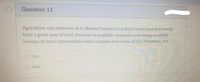 Question 11
Agriculture was intensive as it allowed humans to extract more food and energy
from a given area of land. Increase in available resources and energy enabled
humans to form communities more complex than those of the Paleolithic era.
O True
O False
