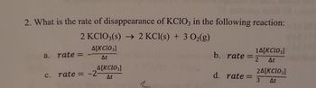 2. What is the rate of disappearance of KClO3 in the following reaction:
2 KCIO3(s) → 2 KCl(s) + 3 O₂(g)
A[KCIO3]
At
a. rate=
A[KCL03]
At
c. rate= -2-
14[KCIO3]
At
b. rate=2
d. rate= 3 At
2A[KCIO3]