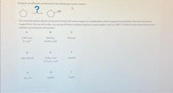 Propose an efficient synthesis for the following transformation:
?
The transformation above can be performed with some reagent or combination of the reagents listed below. Give the necessary
reagent(s) in the correct order, as a string of letters (without spaces or punctuation, such as "EBF"). If there is more than one correct
solution, provide just one answer.
A
B
1) RCO₂H
2) H₂0¹
D
HBC, ROOR
G
15
Brg, hv
KMnO4
NaOH, cold
-SH
E
1) BH₂-THF
2) H₂O₂, H₂O
H
NaOEt
C
RCO₂H
F
t-BUOK
NaSH