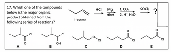 17. Which one of the compounds
below is the major organic
product obtained from the
following series of reactions?
A
CI
B
OH
CI
1-butene
C
HCI
Mg
ether
1. CO₂
2. H+, H₂O
D
SOCI₂
E
?