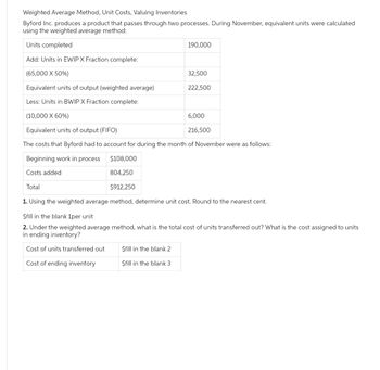 Weighted Average Method, Unit Costs, Valuing Inventories
Byford Inc. produces a product that passes through two processes. During November, equivalent units were calculated
using the weighted average method:
Units completed
Add: Units in EWIP X Fraction complete:
(65,000 X 50%)
Equivalent units of output (weighted average)
Less: Units in BWIP X Fraction complete:
(10,000 X 60%)
Equivalent units of output (FIFO)
The costs that Byford had to account for during the month of November were as follows:
Beginning work in process
Costs added
190,000
$fill in the blank 2
$fill in the blank 3
32,500
222,500
$108,000
804,250
Total
$912,250
1. Using the weighted average method, determine unit cost. Round to the nearest cent.
$fill in the blank 1per unit
2. Under the weighted average method, what is the total cost of units transferred out? What is the cost assigned to units
in ending inventory?
Cost of units transferred out.
Cost of ending inventory
6,000
216,500