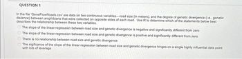 QUESTION 1
In the file 'GeneFlowRoads.csv' are data on two continuous variables-road size (in meters), and the degree of genetic divergence (Le, genetic
distance) between amphibians that were collected on opposite sides of each road. Use R to determine which of the statements below best
describes the relationship between these two variables.
The slope of the linear regression between road size and genetic divergence is negative and significantly different from zero
The slope of the linear regression between road size and genetic divergence is positive and significantly different from zero
There is no relationship between road size and genetic divergence
The sigificance of the slope of the linear regression between road size and genetic divergence hinges on a single highly influential data point
with lots of leverage