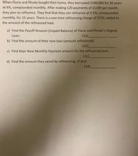 When Florio and Rhoda bought their home, they borrowed $200,000 for 30 years
at 6%, compounded monthly. After making 120 payments of $1199 per month,
they plan to refinance. They find that they can refinance at 4.5%, compounded
monthly, for 15 years. There is a one-time refinancing charge of $750, added to
the amount of the refinanced loan.
a) Find the Payoff Amount (Unpaid Balance) of Florio and Rhoda's Original
Loan.
11a)_
b) Find the amount of their new loan (amount refinanced)
11b)_
c) Find their New Monthly Payment amount for the refinanced loan.
11c).
d) Find the amount they saved by refinancing...if any!
11d).
