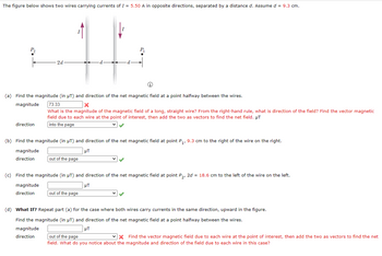 The figure below shows two wires carrying currents of I = 5.50 A in opposite directions, separated by a distance d. Assume d = 9.3 cm.
P₁₂
2d
(a) Find the magnitude (in µT) and direction of the net magnetic field at a point halfway between the wires.
magnitude
direction
73.33
x
What is the magnitude of the magnetic field of a long, straight wire? From the right-hand rule, what is direction of the field? Find the vector magnetic
field due to each wire at the point of interest, then add the two as vectors to find the net field. µT
into the page
(b) Find the magnitude (in μT) and direction of the net magnetic field at point P₁, 9.3 cm to the right of the wire on the right.
µT
magnitude
direction
out of the page
(c) Find the magnitude (in µT) and direction of the net magnetic field at point P₂, 2d = 18.6 cm to the left of the wire on the left.
μT
magnitude
direction
out of the page
(d) What If? Repeat part (a) for the case where both wires carry currents in the same direction, upward in the figure.
Find the magnitude (in µT) and direction of the net magnetic field at a point halfway between the wires.
magnitude
НТ
direction
out of the page
X Find the vector magnetic field due to each wire at the point of interest, then add the two as vectors to find the net
field. What do you notice about the magnitude and direction of the field due to each wire in this case?