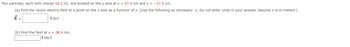 Two particles, each with charge 52.3 nC, are located on the y axis at y = 27.5 cm and y = -27.5 cm.
(a) Find the vector electric field at a point on the x axis as a function of x. (Use the following as necessary: x. Do not enter units in your answer. Assume x is in meters.)
E =
Î N/C
(b) Find the field at x = 38.4 cm.
Î kN/C