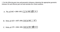 1. For the following part sizes and geometric tolerances, determine the appropriate geometric
tolerance for each discrete part size and calculate the virtual condition.
A. Pin, p2.062 +.000/-.005, I 9.002 (M)[ A]
B. Hole, o1.625 +.007/-.000, 19.003
C. Hole, p3.375 +.004/-.000,
|p .001 (M) A
