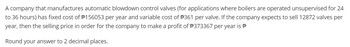 A company that manufactures automatic blowdown control valves (for applications where boilers are operated unsupervised for 24
to 36 hours) has fixed cost of $156053 per year and variable cost of $361 per valve. If the company expects to sell 12872 valves per
year, then the selling price in order for the company to make a profit of #373367 per year is
Round your answer to 2 decimal places.