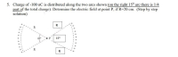 ### Educational Resource

**Title: Determining the Electric Field at a Point Due to a Distributed Charge**

#### Problem Statement:
A charge of -100 nC is distributed along the two arcs as shown in the figure below. Note that on the right 15° arc, there is 1/4 of the total charge. Determine the electric field at point P, given that R = 20 cm. (Step-by-step solution)

#### Diagram Explanation:
The diagram consists of the following elements:
- Two arcs of circles centered at point P.
- The left arc subtending an angle of 60°.
- The right arc subtending an angle of 15°.
- Both arcs are at a distance R = 20 cm from point P.
- The total charge is -100 nC, with a quarter of this charge (-25 nC) on the 15° arc and the remainder (-75 nC) on the 60° arc.

#### Step-by-Step Solution:

1. **Understand Charge Distribution:**
    - Total charge \(Q = -100 \text{ nC}\).
    - Charge on 15° arc \( = \frac{1}{4} Q = -25 \text{ nC}\).
    - Charge on 60° arc \( = \left(1 - \frac{1}{4}\right) Q = -75 \text{ nC}\).

2. **Determine Electric Field Contribution from Each Arc:**
    - Electric field due to a charge \(dq\) at a distance \(R\) is \(dE = \frac{k_e \cdot dq}{R^2}\), where \(k_e = 8.99 \times 10^9 \text{ Nm}^2/\text{C}^2\).

3. **Calculate Linear Charge Densities:**
    - Linear charge density for 15° arc, \(\lambda_1 = \frac{-25 \text{ nC}}{\text{arc length}}\).
    - Linear charge density for 60° arc, \(\lambda_2 = \frac{-75 \text{ nC}}{\text{arc length}}\).

4. **Arc Length Calculation:**
    - Arc length \(L = R \theta\), with \(\theta\) in radians.
    - For 15°: \(\theta_1 = 15° \times \frac{\pi}{180