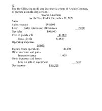 Q1:
Use the following multi-step income statement of Ancho Company
to prepare a single-step version.
Income Statement
For the Year Ended December 31, 2022
Sales
Sales revenue
$98,000
Less:
Sales returns and allowances
2,000
Net sales
$96,000
Cost of goods sold
Gross profit
Operating expenses
42,000
54,000
14,000
Income from operations
Other revenues and gains
40,000
Interest revenue
1,000
Other expenses and losses
Loss on sale of equipment
500
Net income
$40,500
