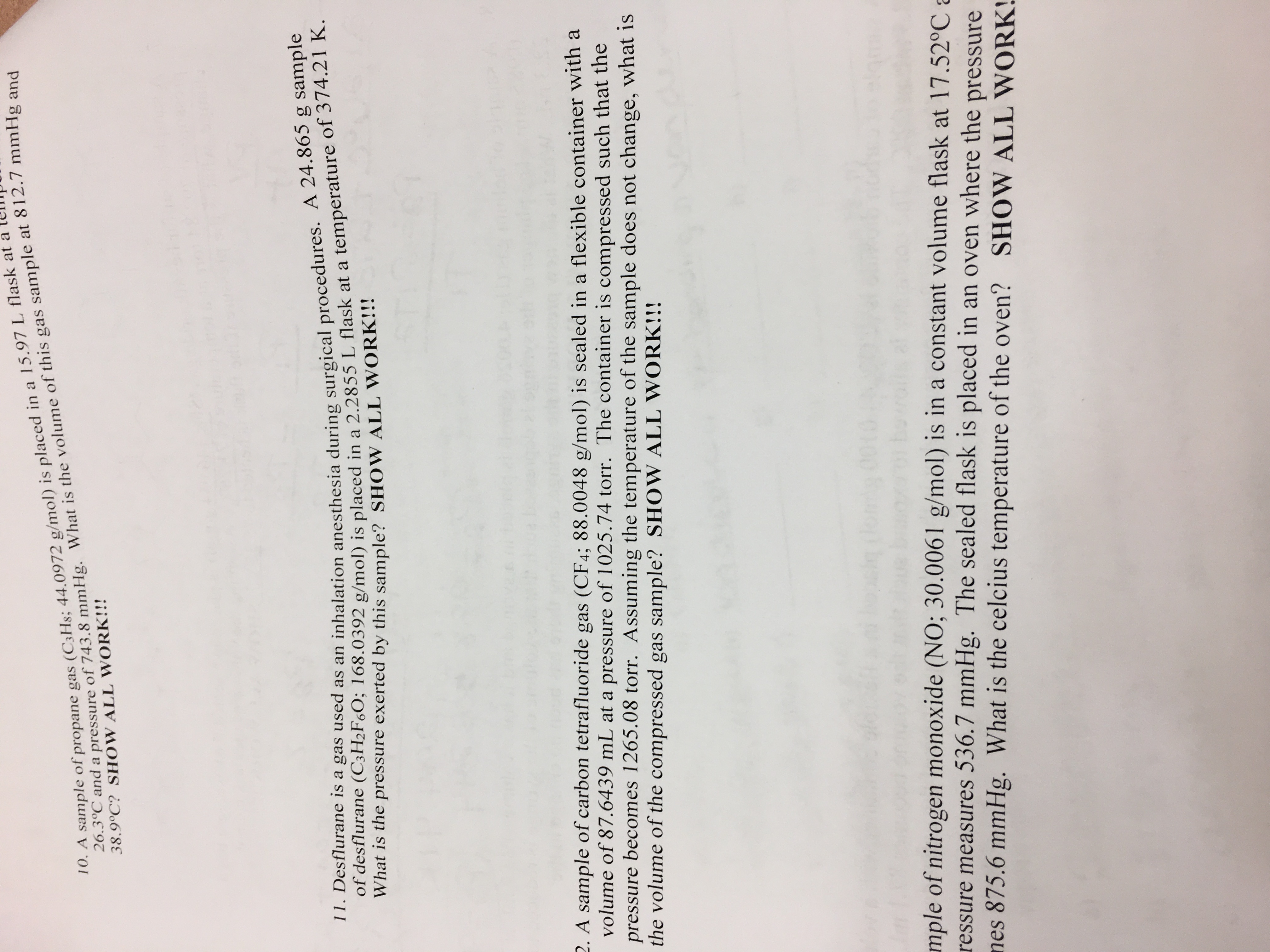 10. A sample of propane gas (C3H8; 44.0972 g/mol) is placed in a 15.97 L flask at a
26.3°C and a pressure of 743.8 mmHg. What is the volume of this gas sample at 812.7 mmHg and
38.9°C? SHOW ALL WORK!!!
11. Desflurane is a gas used as an inhalation anesthesia during surgical procedures. A 24.865 g sample
of desflurane (C3H2F60; 168.0392 g/mol) is placed in a 2.2855 L flask at a temperature of 374.21 K.
What is the pressure exerted by this sample? SHOW ALL WORK!!!
2. A sample of carbon tetrafluoride gas (CF4; 88.0048 g/mol) is sealed in a flexible container with a
volume of 87.6439 mL at a pressure of 1025.74 torr. The container is compressed such that the
pressure becomes 1265.08 torr. Assuming the temperature of the sample does not change, what is
the volume of the compressed gas sample? SHOW ALL WORK!!!
mple of nitrogen monoxide (NO; 30.0061 g/mol) is in a constant volume flask at 17.52°C a
ressure measures 536.7 mmHg. The sealed flask is placed in an oven where the pressure
nes 875.6 mmHg. What is the celcius temperature of the oven? SHOW ALL WORK!
