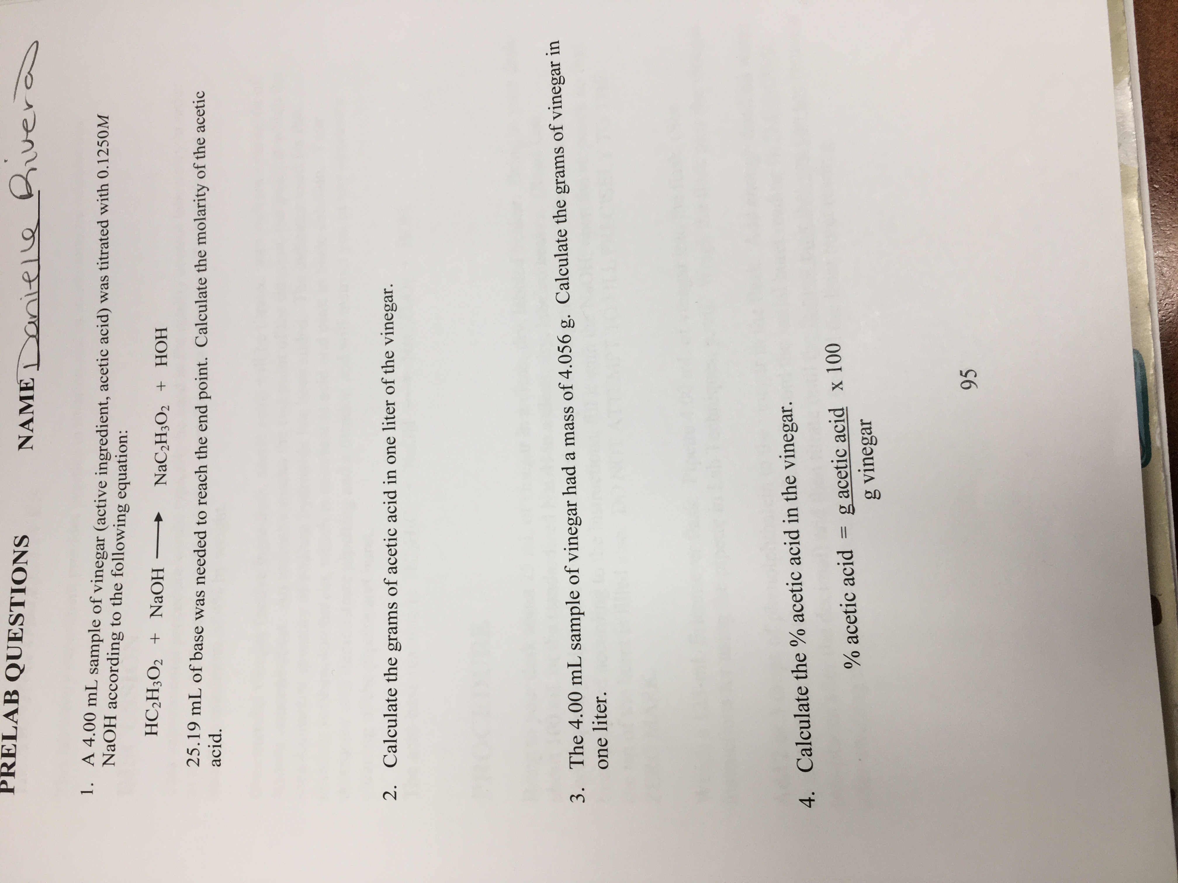 PRELAB QUESTIONS
NAME nieLe uer
1. A 4.00 mL sample of vinegar (active ingredient, acetic acid) was titrated with 0.1250M
NaOH according to the following equation:
HC2H3O2 + NaOH
NaC2H3O2 + HOH
25.19 mL of base was needed to reach the end point. Calculate the molarity of the acetic
acid
2.
Calculate the grams of acetic acid in one liter of the vinegar.
The 4.00 mL sample of vinegar had a mass of 4.056 g. Calculate the grams of vinegar in
one liter.
3.
4. Calculate the % acetic acid in the vinegar.
g acetic acid x 100
g vinegar
1
% acetic acid
95
