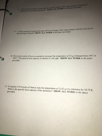 8. A fully loaded Chipotle chicken burrito has 835 Calories. How many joules of energy are
obtained by consuming this burrito? SHOW ALL WORK in the space provided.
9. A 100 g serving of walnuts provides 2875 kj of energy. How many dietary calories (Cal)
this serving of walnuts? SHOW ALL WORK in the space provided.
are in
10. How manyjoules of heat are needed to increaser the temperature of 55 g of ethanol from 18°C to
48°C? The specific heat capacity of ethanol is 2.44 j/gK. SHOW ALL WORK in the space
provided.
11. It requires 154.8 joules of heat to raise the temperature of 12.62 g of a substance by 10.75 K.
What is the specific heat capacity of the substance? SHOW ALL WORK in the space
provided.
