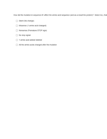 How did the mutation in sequence #1 affect the amino acid sequence (and as a result the protein)? Select ALL that
Silent (No change)
Missense (1 amino acid changed)
Nonsense (Premature STOP sign)
No stop signal
amino acid added/ deleted
All the amino acids changed after the mutation