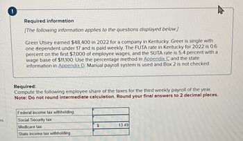 es
!
Required information
[The following information applies to the questions displayed below.]
Greer Utsey earned $48,400 in 2022 for a company in Kentucky. Greer is single with
one dependent under 17 and is paid weekly. The FUTA rate in Kentucky for 2022 is 0.6
percent on the first $7,000 of employee wages, and the SUTA rate is 5.4 percent with a
wage base of $11,100. Use the percentage method in Appendix C and the state
information in Appendix D. Manual payroll system is used and Box 2 is not checked.
Required:
Compute the following employee share of the taxes for the third weekly payroll of the year.
Note: Do not round intermediate calculation. Round your final answers to 2 decimal places.
Federal income tax withholding
Social Security tax
Medicare tax
State income tax withholding
$
13.49