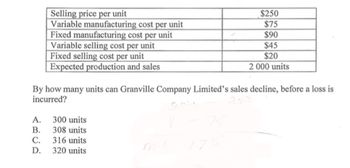 Selling price per unit
Variable manufacturing cost per unit
Fixed manufacturing cost per unit
Variable selling cost per unit
Fixed selling cost per unit
Expected production and sales
By how many units can Granville Company Limited's sales decline, before a loss is
incurred?
A.
300 units
B. 308 units
C.
316 units
D. 320 units
$250
$75
$90
$45
$20
2 000 units
175