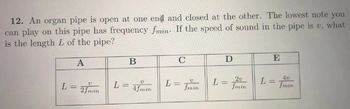 12. An organ pipe is open at one end and closed at the other. The lowest note you
can play on this pipe has frequency fmin. If the speed of sound in the pipe is v, what
is the length L of the pipe?
A
V
L = 2 fmin
L=
B
4fmin
C
L =
V
fmin
D
L =
20
fmin
E
L =
4v
fmin