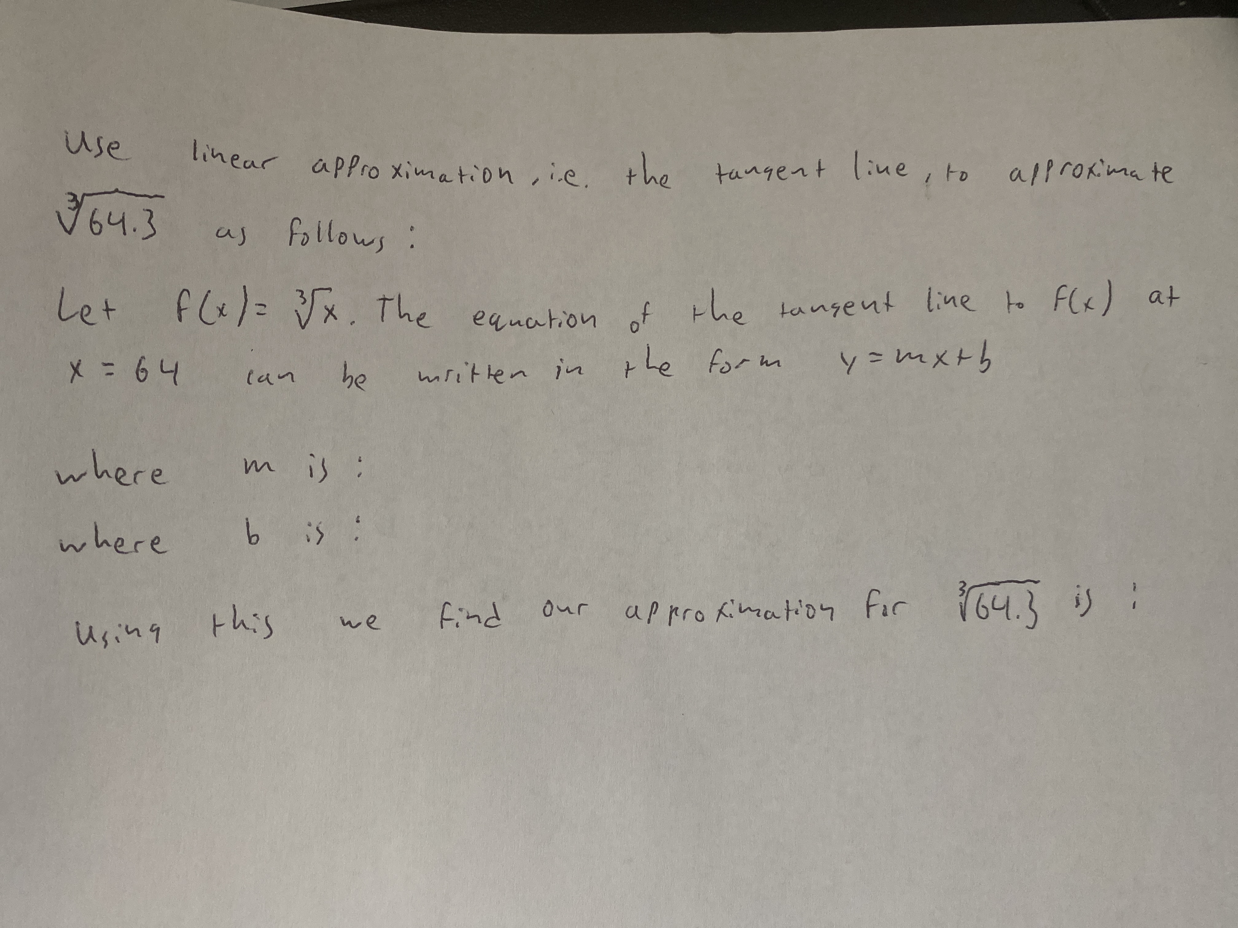 use
linear apPro ximation ,ie.
line, to
the
tangent
alprokima te
उजपउ
64.3
as follows:
equation of the tangent line to F(«) at
y=mx+h
Let
fl&)= Vx. The
Le
be
mritlen in the form
(an
where
mis:
where
b is :
in
this
find our appro Kimation for 64.3 is :
we
Using
