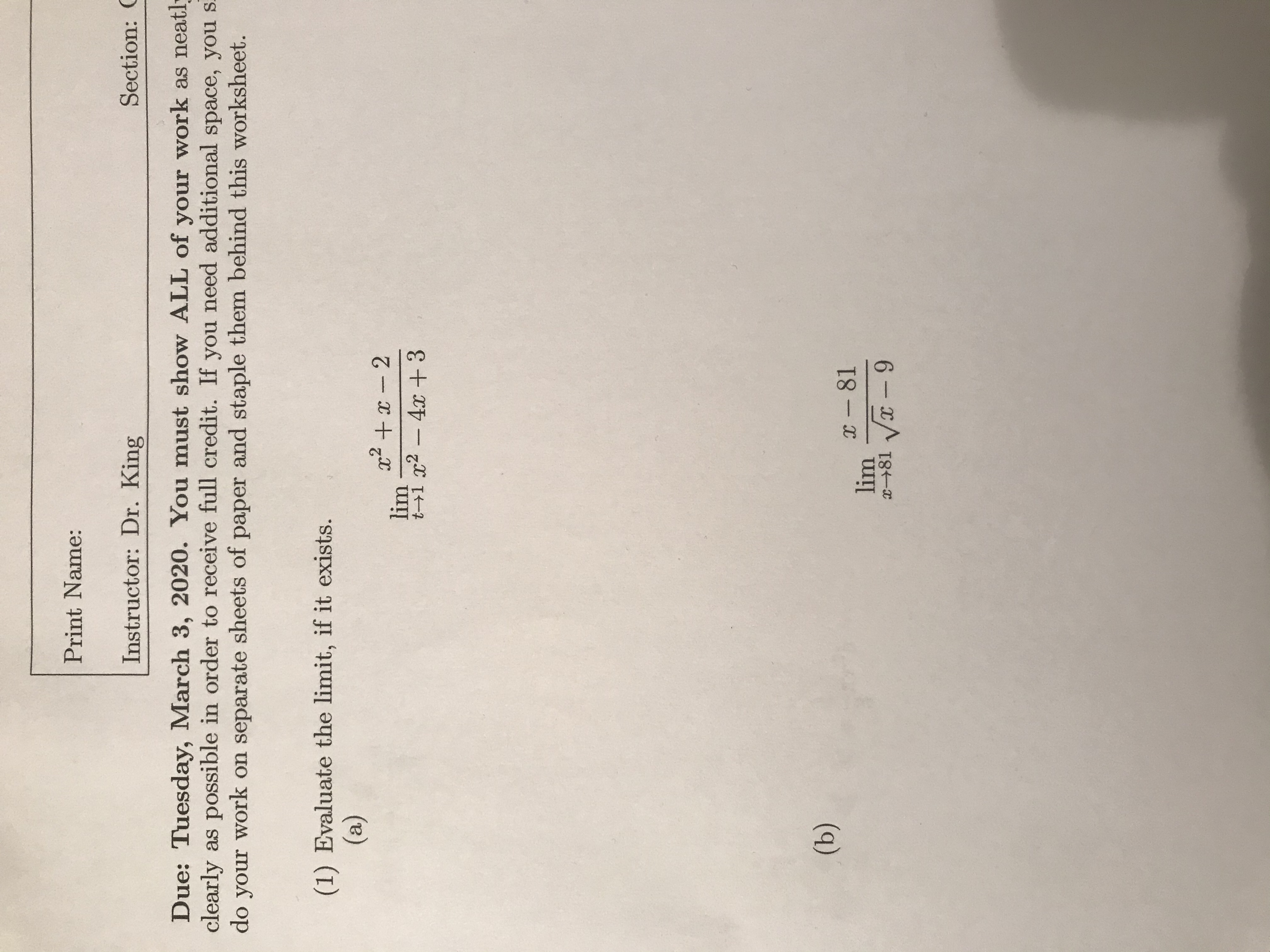 Print Name:
Instructor: Dr. King
Section: C
Due: Tuesday, March 3, 2020. You must show ALL of your work as neatly
clearly as possible in order to receive full credit. If you need additional space, you s.
do your work on separate sheets of paper and staple them behind this worksheet.
(1) Evaluate the limit, if it exists.
(a)
x2 +x – 2
lim
t→1 x2 -4x +3
(b)
X - 81
lim
081 Vx - 9
