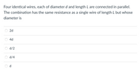 Four identical wires, each of diameter d and length L are connected in parallel.
The combination has the same resistance as a single wire of length L but whose
diameter is
2d
4d
d/2
d/4
