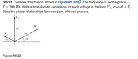 *P5.22. Consider the phasors shown in Figure P5.22 D. The frequency of each signal is
f = 200 Hz. Write a time-domain expression for each voltage in the form Vm cos(wt + 0).
State the phase relationships between pairs of these phasors.
| 10
V2
10
30°
30°
Figure P5.22
