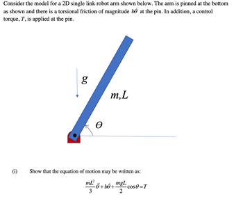 Consider the model for a 2D single link robot arm shown below. The arm is pinned at the bottom
as shown and there is a torsional friction of magnitude bỎ at the pin. In addition, a control
torque, T, is applied at the pin.
(i)
g
Ꮎ
m, L
Show that the equation of motion may be written as:
m[²
3
Ô +bỏ +
mgL
2
- cos 0 = T