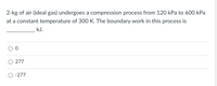 2-kg of air (ideal gas) undergoes a compression process from 120 kPa to 600 kPa
at a constant temperature of 300 K. The boundary work in this process is
kJ.
277
-277
