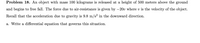 Problem 18. An object with mass 100 kilograms is released at a height of 500 meters above the ground
and begins to free fall. The force due to air-resistance is given by -20v where v is the velocity of the object.
Recall that the acceleration due to gravity is 9.8 m/s? in the downward direction.
a. Write a differential equation that governs this situation.
