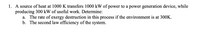 1. A source of heat at 1000 K transfers 1000 kW of power to a power generation device, while
producing 300 kW of useful work. Determine:
a. The rate of exergy destruction in this process if the environment is at 300K.
b. The second law efficiency of the system.

