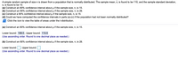 A simple random sample of size n is drawn from a population that is normally distributed. The sample mean, x, is found to be 110, and the sample standard deviation,
s, is found to be 10.
(a) Construct an 80% confidence interval about u if the sample size, n, is 15.
(b) Construct an 80% confidence interval about u if the sample size, n, is 28.
(c) Construct a 90% confidence interval about u if the sample size, n, is 15.
(d) Could we have computed the confidence intervals in parts (a)-(c) if the population had not been normally distributed?
Click the icon to view the table of areas under the t-distribution.
(a) Construct an 80% confidence interval about u if the sample size, n, is 15.
Lower bound: 106.5 ; Upper bound: 113.5
(Use ascending order. Round to one decimal place as needed.)
(b) Construct an 80% confidence interval about u if the sample size, n, is 28.
Lower bound:
; Upper bound:
(Use ascending order. Round to one decimal place as needed.)
