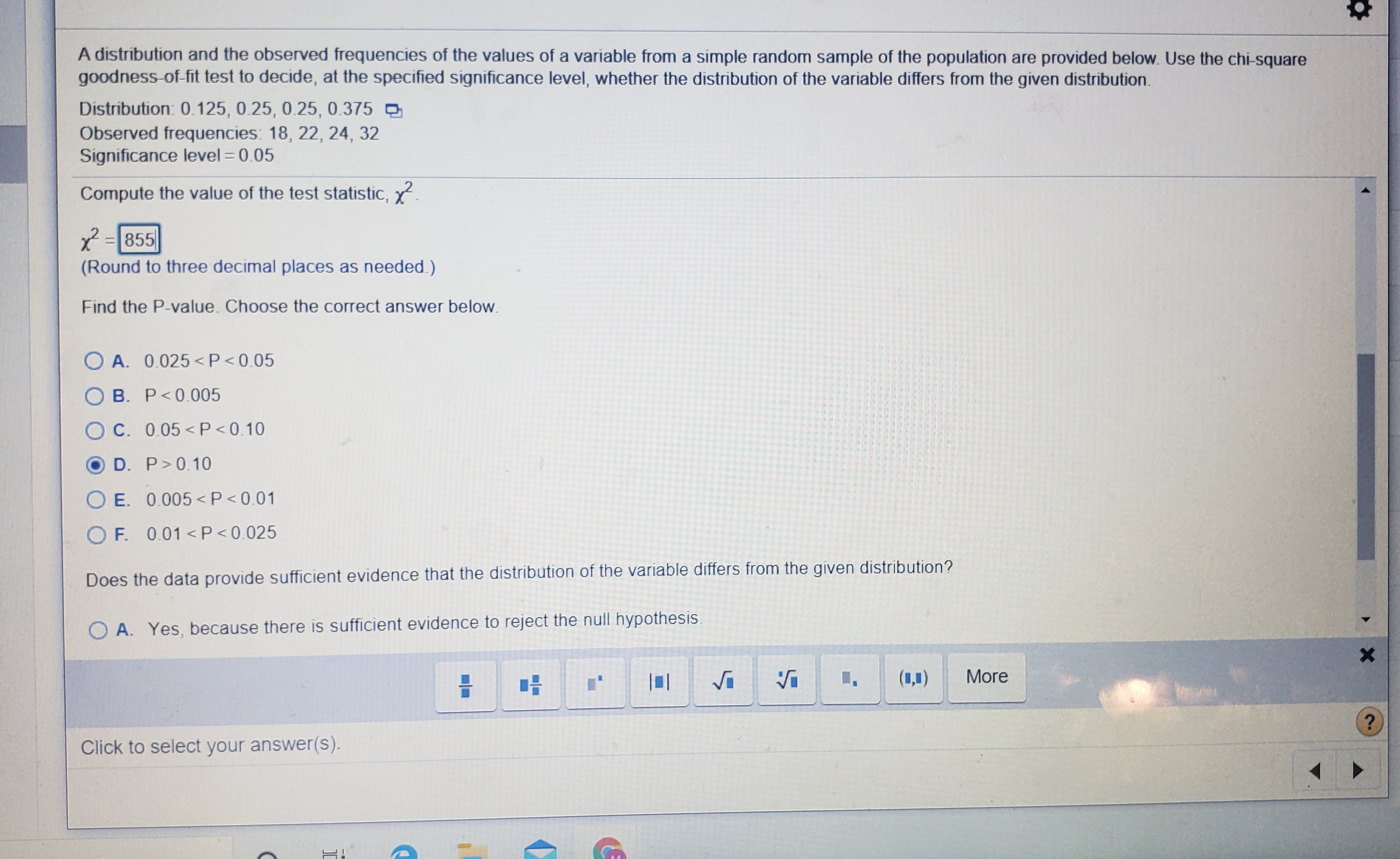 A distribution and the observed frequencies of the values of a variable from a simple random sample of the population are provided below. Use the chi-square
goodness-of-fit test to decide, at the specified significance level, whether the distribution of the variable differs from the given distribution.
Distribution: 0.125, 0.25, 0.25, 0.375
Observed frequencies: 18, 22, 24, 32
Significance level = 0.05
Compute the value of the test statistic, y.
2 =855
(Round to three decimal places as needed.)
Find the P-value. Choose the correct answer below.
O A. 0.025<P<0.05
O B. P<0.005
OC. 0.05 <P<0.10
D. P>0.10
O E. 0.005 <P<0.01
O F. 0.01 <P<0.025
Does the data provide sufficient evidence that the distribution of the variable differs from the given distribution?
O A. Yes, because there is sufficient evidence to reject the null hypothesis.
I,
(1,1)
More
Click to select your answer(s).
