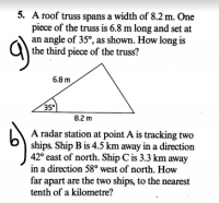 A roof truss spans a width of 8.2 m. One
piece of the truss is 6.8 m long and set at
an angle of 35°, as shown. How long is
the third piece of the truss?
