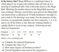 Is the lottery fair? Mega Millions is a multistate lottery in
which players try to guess the numbers that will turn up in a
drawing of numbered balls. One of the balls drawn is the Mega
Ball. Matching the number drawn on the Mega Ball increases
ones winnings. During a recent three-year period, the Mega Ball
was drawn from a collection of 15 balls numbered 1 through 15,
and a total of 344 drawings were made. For the purposes of this
exercise, we grouped the numbers into five categories: 1-3, 4–6,
and so on. If the lottery is fair, then the winning number is
equally likely to occur in any category. Following are the
observed frequencies.
Category
1-3
4-6
7-9
10-12
13–15
Observed
73
64
74
62
71
Source: www.usamega.com
a. Compute the expected frequencies.
b. Compute the value of x?
c. How many degrees of freedom are there?
d. Test the hypothesis that each of the categories is
