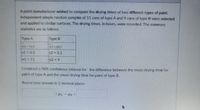 A paint manufacturer wished to compare the drying times of two different types of paint.
Independent simple random samples of 11 cans of type A and 9 cans of type B were selected
and applied to similar surfaces. The drying times, in hours, were recorded. The summary
statistics are as follows.
Туpe A
|Туре В
X1 76.9
X2 63.7
%3D
$1 = 4.5
s2 = 5.1
%3D
n1 11
n2 = 9
Construct a 98% confidence interval for the difference between the mean drying time for
paint of type A and the mean drying time for paint of type B.
Round your answer in 2 decimal places
