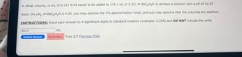 4. What volume, in mL of 0.102 M HI needs to be added to 279.3 mL of 0.221 M RbC6H5O to achieve a solution with a pH of 10.37.
Note: the pK of RbC6H50 is 4.00, you may assume the 5% approximation holds, and you may assume that the volumes are additive.
INSTRUCTIONS: Input your answer to 4 significant digits in standard notation (example: 1.234) and DO NOT include the units.
605.9
mL
Submit Answer
Incorrect. Tries 2/5 Previous Tries