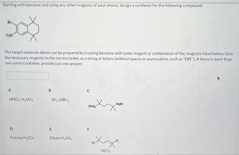 Starting with benzene and using any other reagents of your choice, design a synthesis for the following compound:
Br
XX
O₂N
The target molecule above can be prepared by treating benzene with some reagent or combination of the reagents listed below. Give
the necessary reagents in the correct order, as a string of letters (without spaces or punctuation, such as "EBF"). If there is more than
one correct solution, provide just one answer.
A
HNO3, H₂SO4
D
Fuming H₂SO4
B
E
Br2, AlBr3
Dilute H₂SO4
C
BrMg
F
MgBr
axxa.
AICI 3