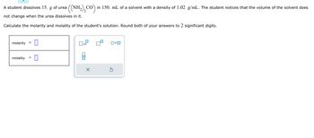 A student dissolves 15. g of urea
not change when the urea dissolves in it.
Calculate the molarity and molality of the student's solution. Round both of your answers to 2 significant digits.
molarity =
0
=
molality 0
((NH₂)₂CO) in 150. mL of a solvent with a density of 1.02 g/mL. The student notices that the volume of the solvent does
x10
□× ロ