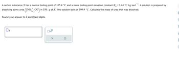 -1
A certain substance X has a normal boiling point of 105.4 °C and a molal boiling point elevation constant K₁=2.44 °C-kg-mol . A solution is prepared by
dissolving some urea ((NH2),CO)i in 550. g of X. This solution boils at 109.9 °C. Calculate the mass of urea that was dissolved.
Round your answer to 2 significant digits.
08
0
C
C
C