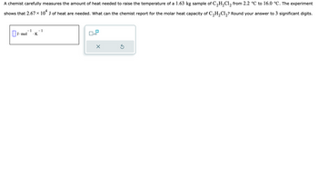 A chemist carefully measures the amount of heat needed to raise the temperature of a 1.63 kg sample of C₂H₂Cl₂ from 2.2 °℃ to 16.0 °C. The experiment
shows that 2.67 × 104 J of heat are needed. What can the chemist report for the molar heat capacity of C₂H₂Cl₂? Round your answer to 3 significant digits.
- 1
.K
J. mol
- 1
x10
5
