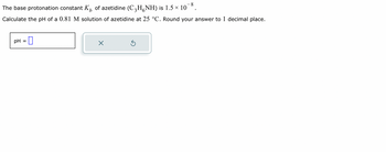 The base protonation constant \( K_b \) of azetidine \((\text{C}_3\text{H}_6\text{NH})\) is \( 1.5 \times 10^{-8} \).

Calculate the pH of a 0.81 M solution of azetidine at 25 °C. Round your answer to 1 decimal place.

A text box labeled "pH =" is provided for entering the answer, and there are two buttons with an "X" and a circular arrow, presumably for clearing or resetting the input.