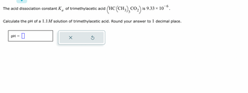 The acid dissociation constant, \( K_a \), of trimethylacetic acid \((\text{HC(CH}_3\text{)}_3\text{CO}_2)\) is \( 9.33 \times 10^{-6} \).

Calculate the pH of a 1.1 M solution of trimethylacetic acid. Round your answer to 1 decimal place.

\[ \text{pH} = \text{[input box]} \]

There is an input box for entering the pH value, along with an "X" button, presumably to clear the entry, and a refresh button to reset the question or input.